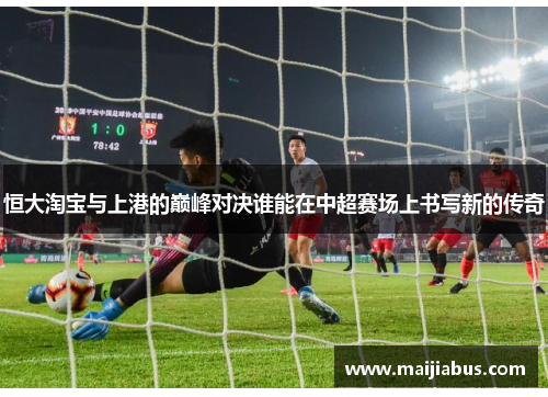 恒大淘宝与上港的巅峰对决谁能在中超赛场上书写新的传奇